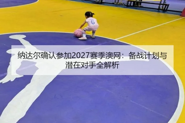纳达尔确认参加2027赛季澳网：备战计划与潜在对手全解析